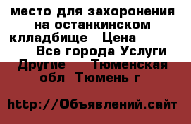 место для захоронения на останкинском клладбище › Цена ­ 1 000 000 - Все города Услуги » Другие   . Тюменская обл.,Тюмень г.